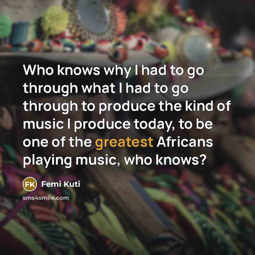 “Who knows why I had to go through what I had to go through to produce the kind of music I produce today, to be one of the greatest Africans playing music, who knows?” quote by Femi Kuti