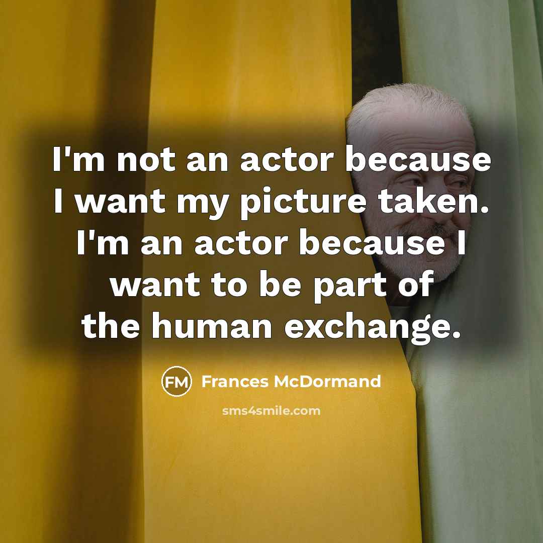 “I'm not an actor because I want my picture taken. I'm an actor because I want to be part of the human exchange.” quote by Frances McDormand