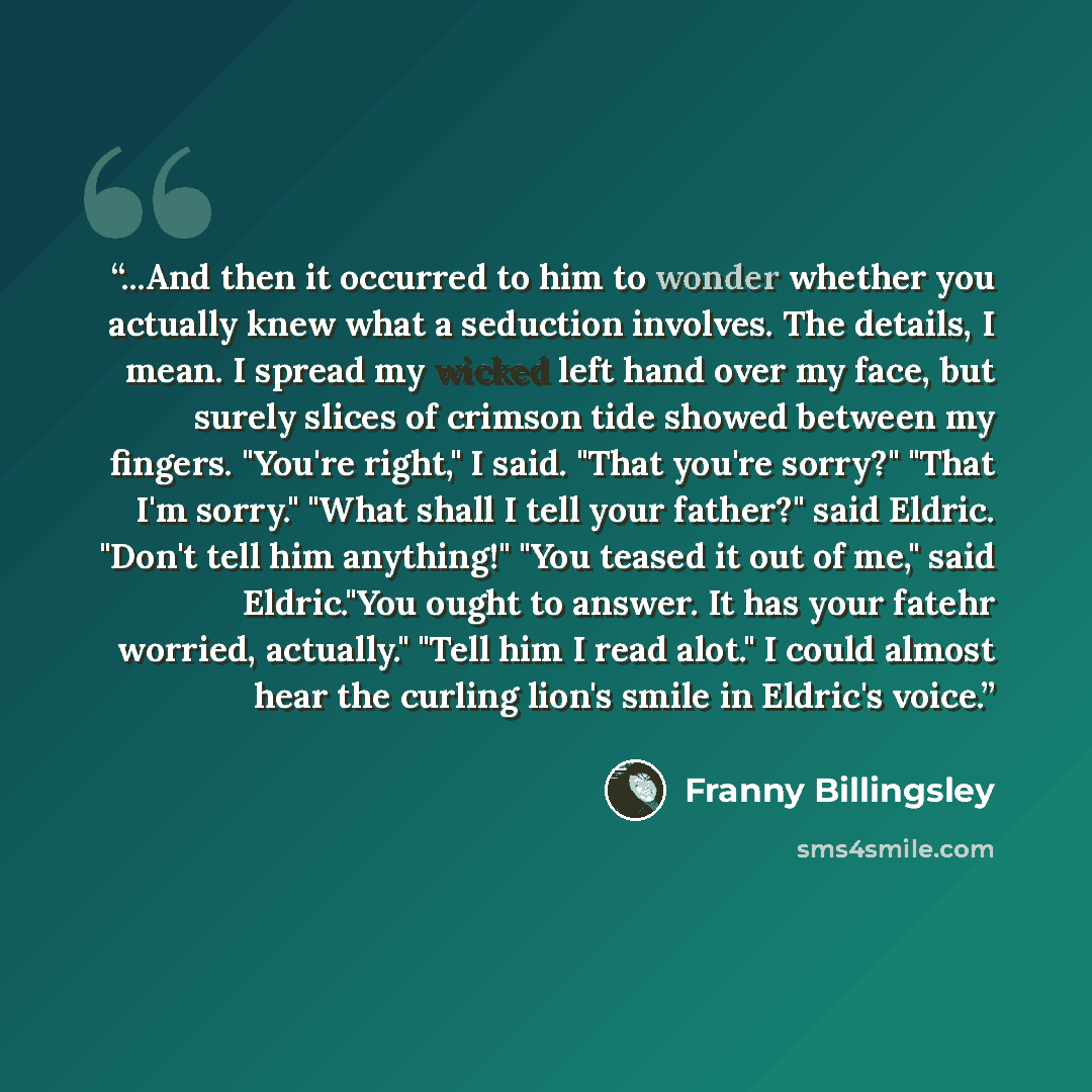 “...And then it occurred to him to wonder whether you actually knew what a seduction involves. The details, I mean. I spread my wicked left hand over my face, but surely slices of crimson tide showed between my fingers. "You're right," I said. "That you're sorry?" "That I'm sorry." "What shall I…” quote by Franny Billingsley