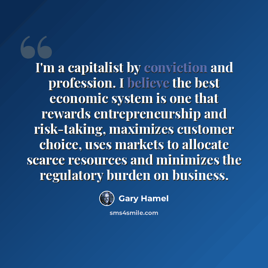 “I'm a capitalist by conviction and profession. I believe the best economic system is one that rewards entrepreneurship and risk-taking, maximizes customer choice, uses markets to allocate scarce resources and minimizes the regulatory burden on business.” quote by Gary Hamel