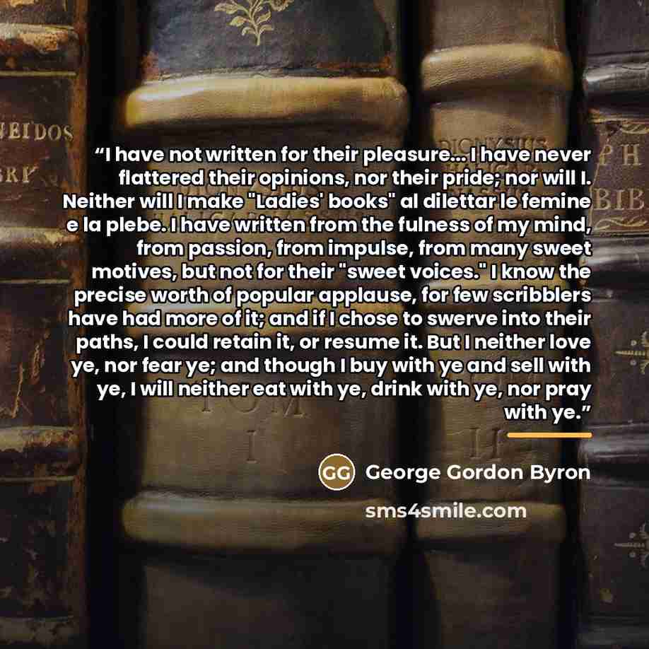 “I have not written for their pleasure... I have never flattered their opinions, nor their pride; nor will I. Neither will I make "Ladies' books" al dilettar le femine e la plebe. I have written from the fulness of my mind, from passion, from impulse, from many sweet motives, but not for their…” quote by George Gordon Byron