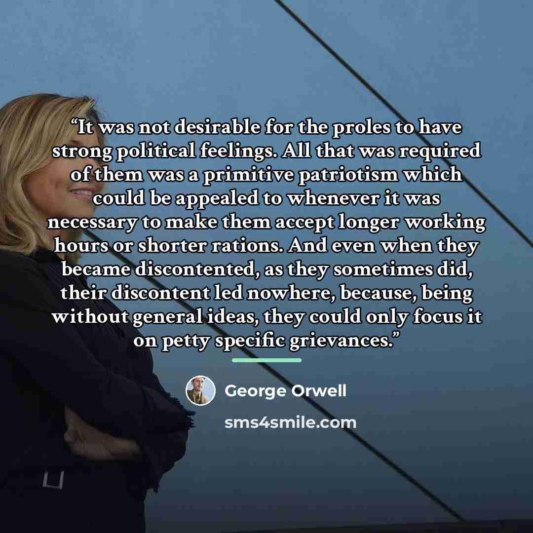 “It was not desirable for the proles to have strong political feelings. All that was required of them was a primitive patriotism which could be appealed to whenever it was necessary to make them accept longer working hours or shorter rations. And even when they became discontented, as they…” quote by George Orwell