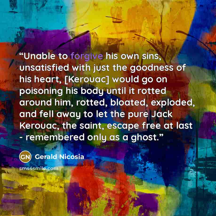“Unable to forgive his own sins, unsatisfied with just the goodness of his heart, [Kerouac] would go on poisoning his body until it rotted around him, rotted, bloated, exploded, and fell away to let the pure Jack Kerouac, the saint, escape free at last - remembered only as a ghost.” quote by Gerald Nicosia