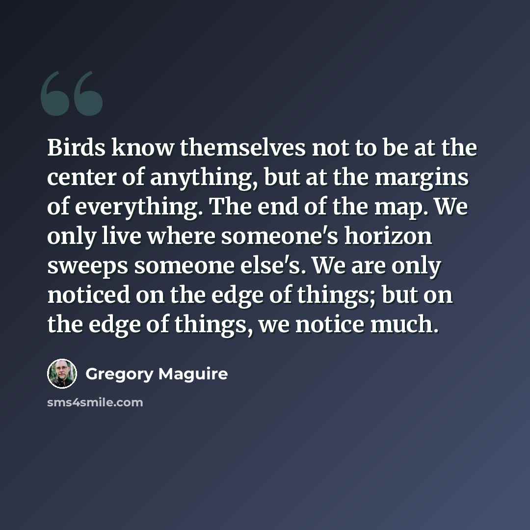 “Birds know themselves not to be at the center of anything, but at the margins of everything. The end of the map. We only live where someone's horizon sweeps someone else's. We are only noticed on the edge of things; but on the edge of things, we notice much.” quote by Gregory Maguire