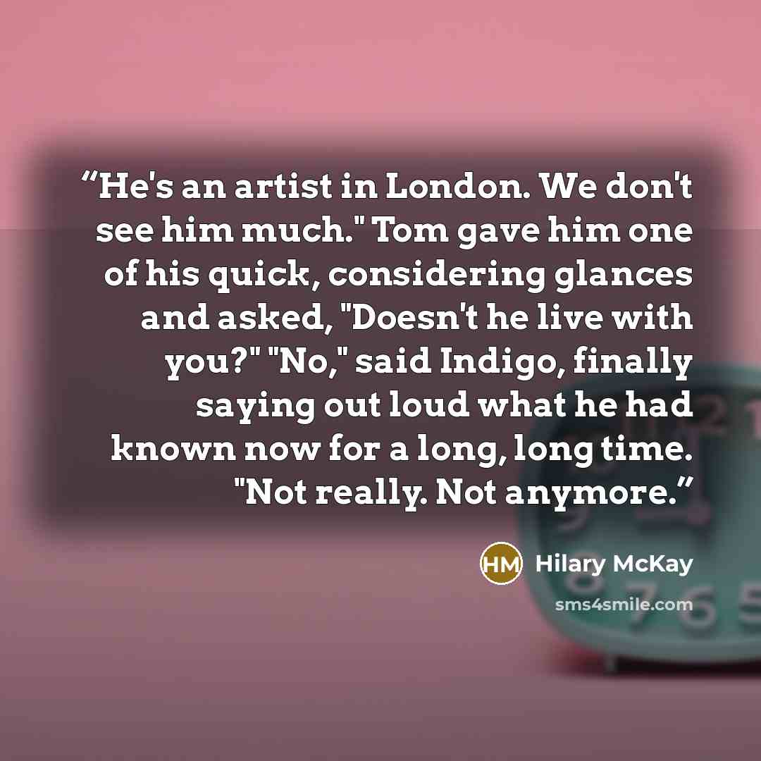 “He's an artist in London. We don't see him much." Tom gave him one of his quick, considering glances and asked, "Doesn't he live with you?" "No," said Indigo, finally saying out loud what he had known now for a long, long time. "Not really. Not anymore.” quote by Hilary McKay