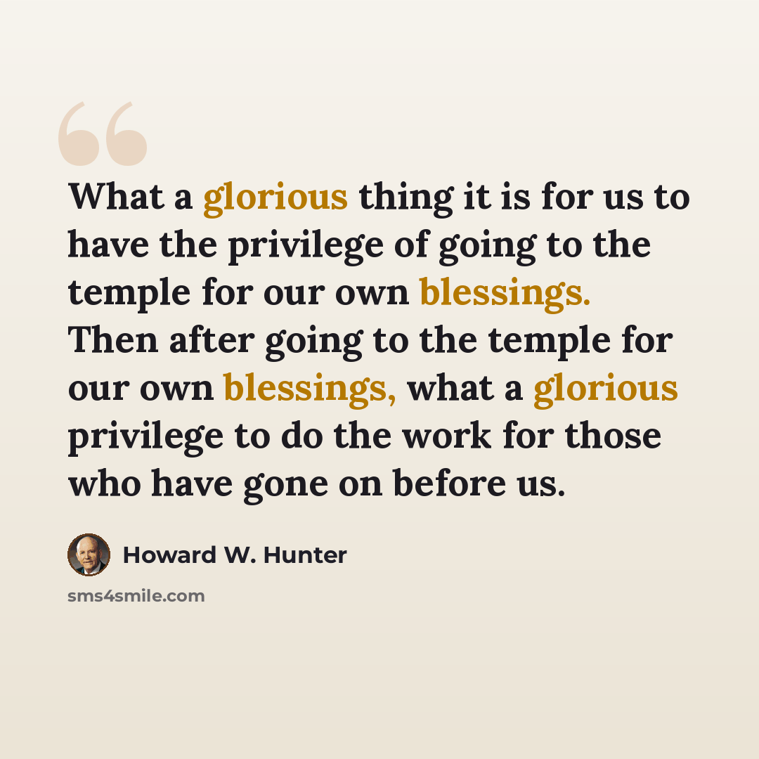 “What a glorious thing it is for us to have the privilege of going to the temple for our own blessings. Then after going to the temple for our own blessings, what a glorious privilege to do the work for those who have gone on before us.” quote by Howard W. Hunter