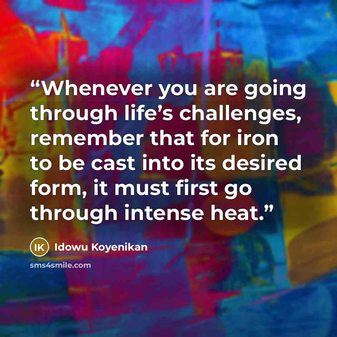“Whenever you are going through life’s challenges, remember that for iron to be cast into its desired form, it must first go through intense heat.” quote by idowu koyenikan