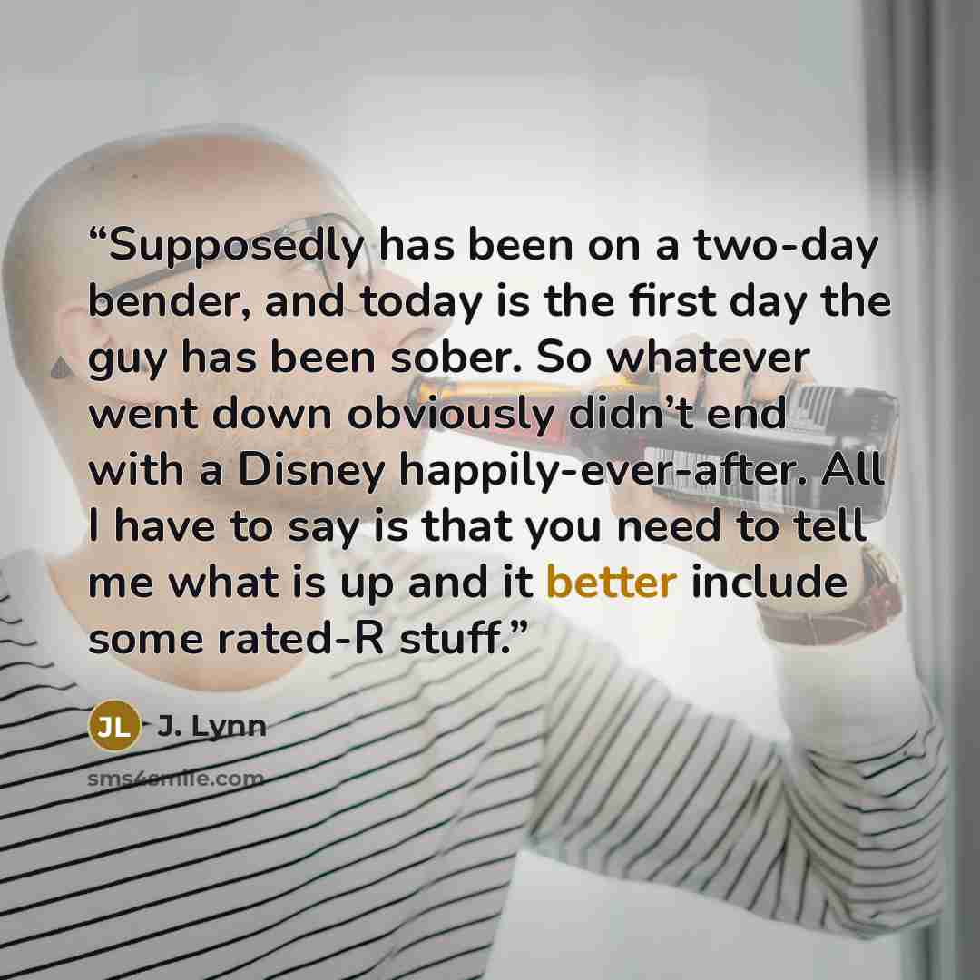 “Supposedly has been on a two-day bender, and today is the first day the guy has been sober. So whatever went down obviously didn’t end with a Disney happily-ever-after. All I have to say is that you need to tell me what is up and it better include some rated-R stuff.” quote by J. Lynn