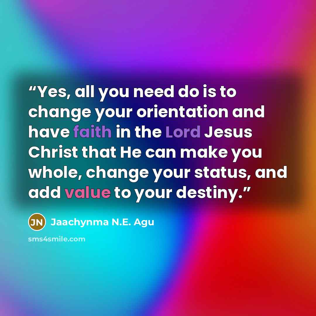 “Yes, all you need do is to change your orientation and have faith in the Lord Jesus Christ that He can make you whole, change your status, and add value to your destiny.” quote by Jaachynma N.E. Agu