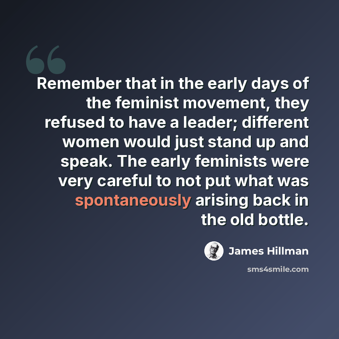 “Remember that in the early days of the feminist movement, they refused to have a leader; different women would just stand up and speak. The early feminists were very careful to not put what was spontaneously arising back in the old bottle.” quote by James Hillman
