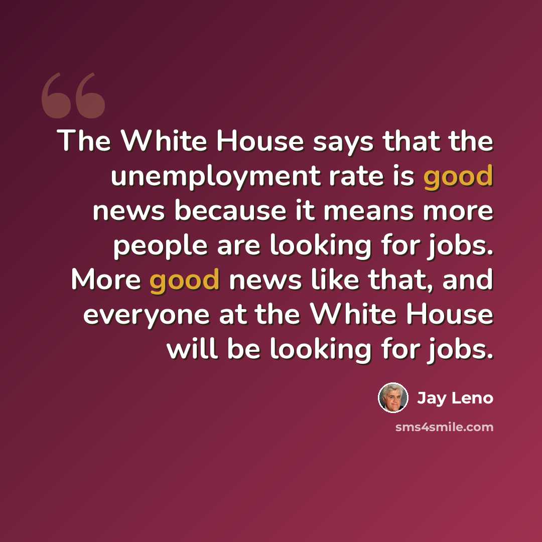 “The White House says that the unemployment rate is good news because it means more people are looking for jobs. More good news like that, and everyone at the White House will be looking for jobs.” quote by Jay Leno