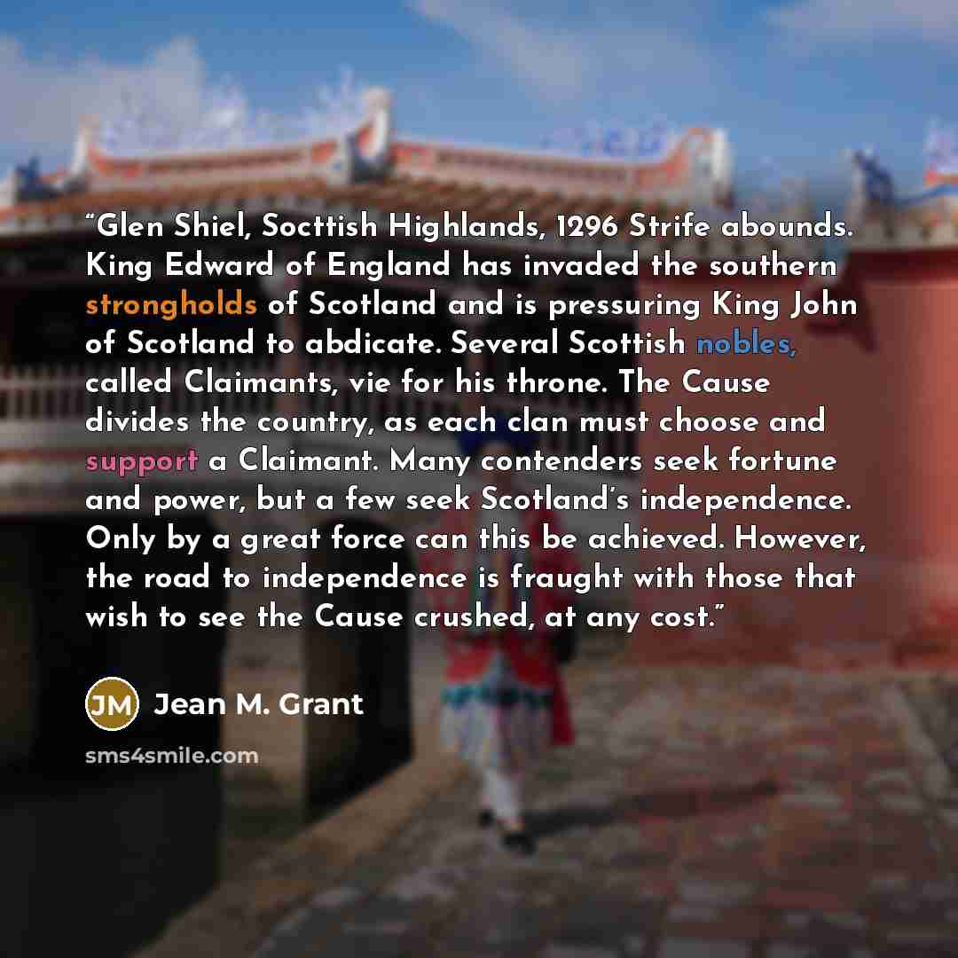 “Glen Shiel, Socttish Highlands, 1296 Strife abounds. King Edward of England has invaded the southern strongholds of Scotland and is pressuring King John of Scotland to abdicate. Several Scottish nobles, called Claimants, vie for his throne. The Cause divides the country, as each clan must choose…” quote by Jean M. Grant