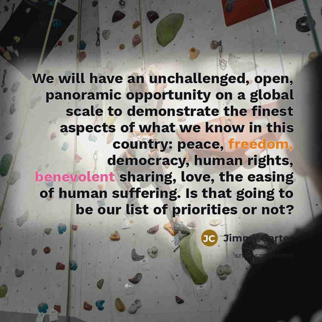 “We will have an unchallenged, open, panoramic opportunity on a global scale to demonstrate the finest aspects of what we know in this country: peace, freedom, democracy, human rights, benevolent sharing, love, the easing of human suffering. Is that going to be our list of priorities or not?” quote by Jimmy Carter