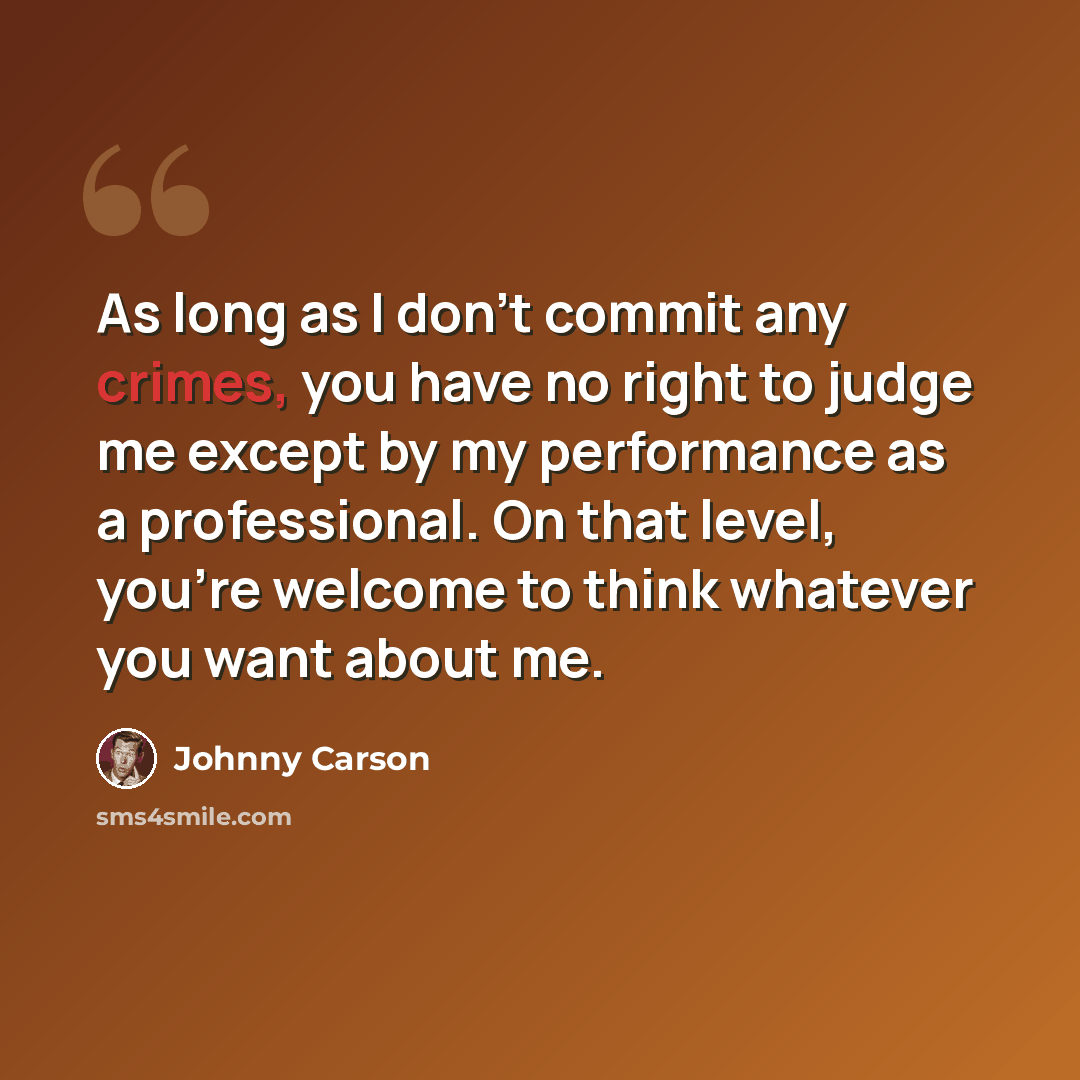“As long as I don't commit any crimes, you have no right to judge me except by my performance as a professional. On that level, you're welcome to think whatever you want about me.” quote by Johnny Carson