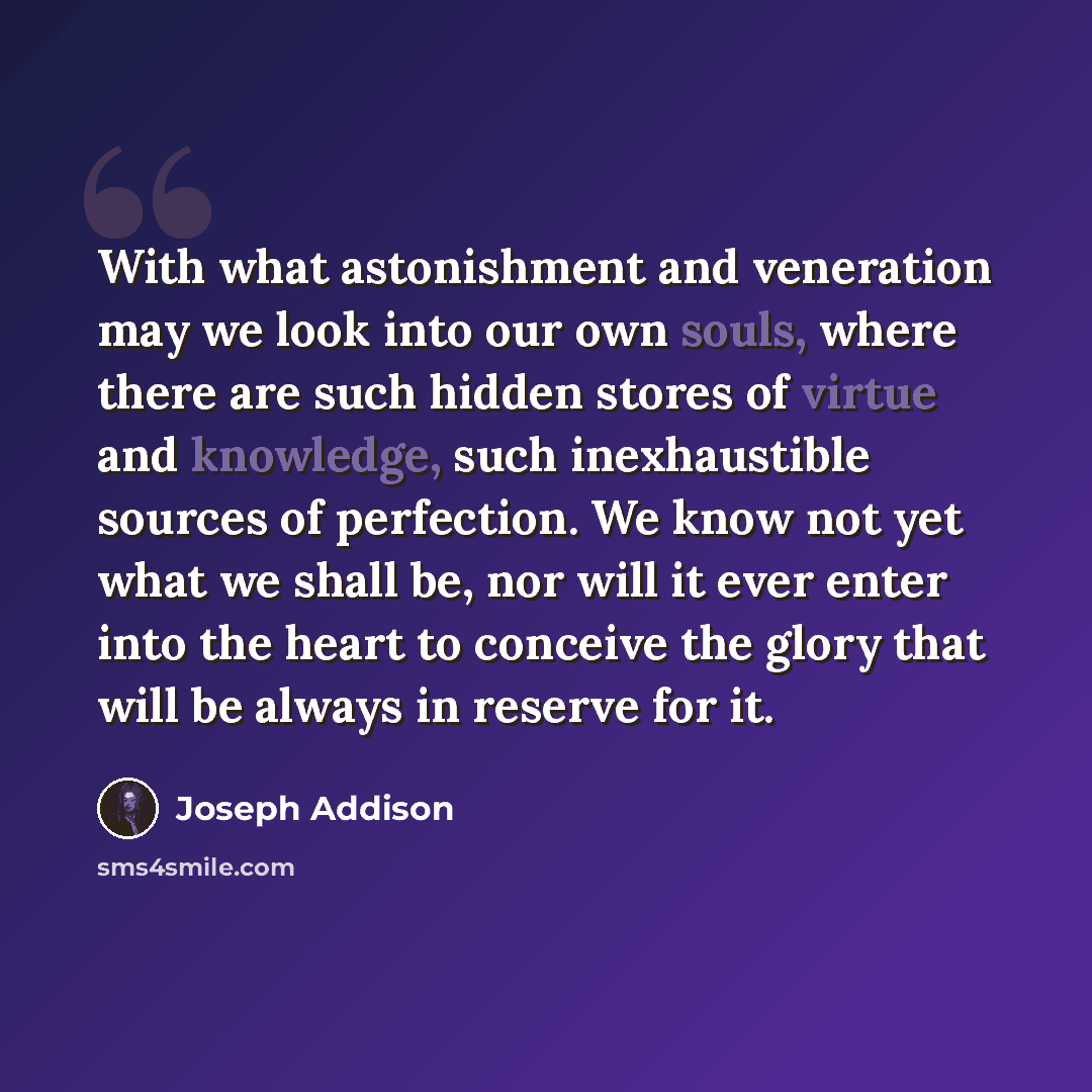 “With what astonishment and veneration may we look into our own souls, where there are such hidden stores of virtue and knowledge, such inexhaustible sources of perfection. We know not yet what we shall be, nor will it ever enter into the heart to conceive the glory that will be always in reserve…” quote by Joseph Addison
