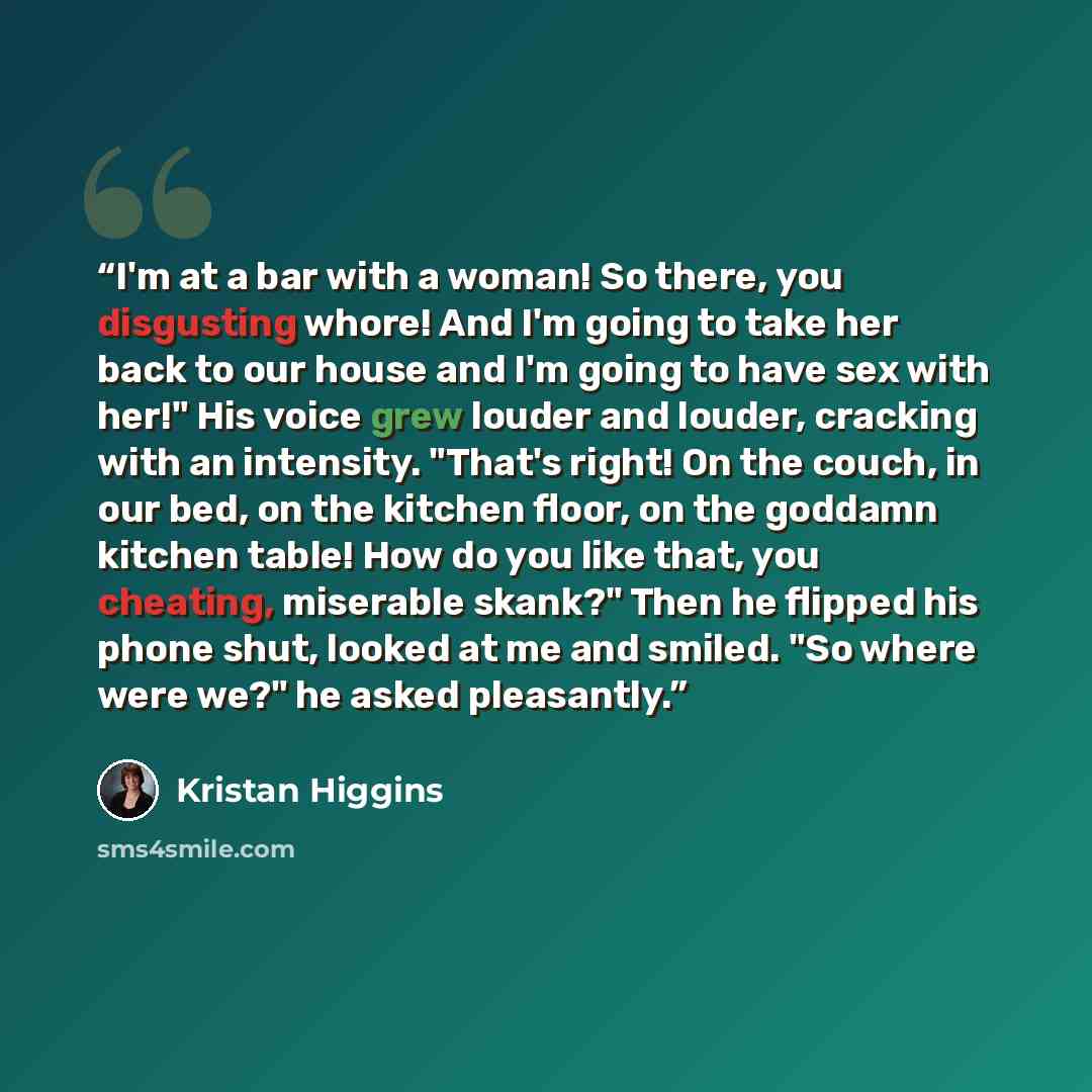 “I'm at a bar with a woman! So there, you disgusting whore! And I'm going to take her back to our house and I'm going to have sex with her!" His voice grew louder and louder, cracking with an intensity. "That's right! On the couch, in our bed, on the kitchen floor, on the goddamn kitchen table! How…” quote by Kristan Higgins