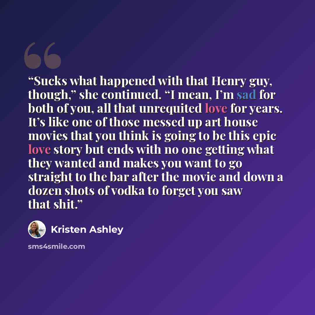 “Sucks what happened with that Henry guy, though,” she continued. “I mean, I’m sad for both of you, all that unrequited love for years. It’s like one of those messed up art house movies that you think is going to be this epic love story but ends with no one getting what they wanted and makes you…” quote by Kristen Ashley