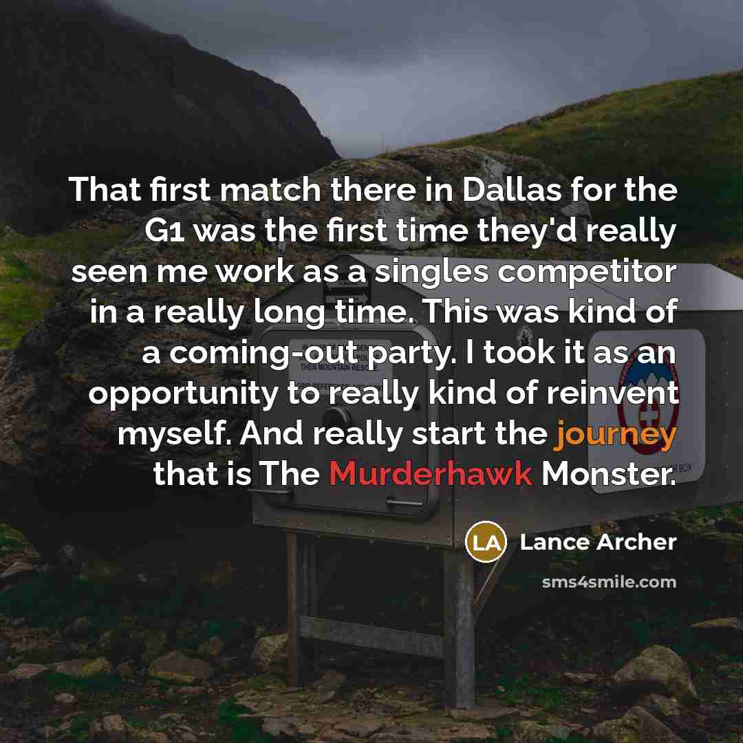 “That first match there in Dallas for the G1 was the first time they'd really seen me work as a singles competitor in a really long time. This was kind of a coming-out party. I took it as an opportunity to really kind of reinvent myself. And really start the journey that is The Murderhawk Monster.” quote by Lance Archer