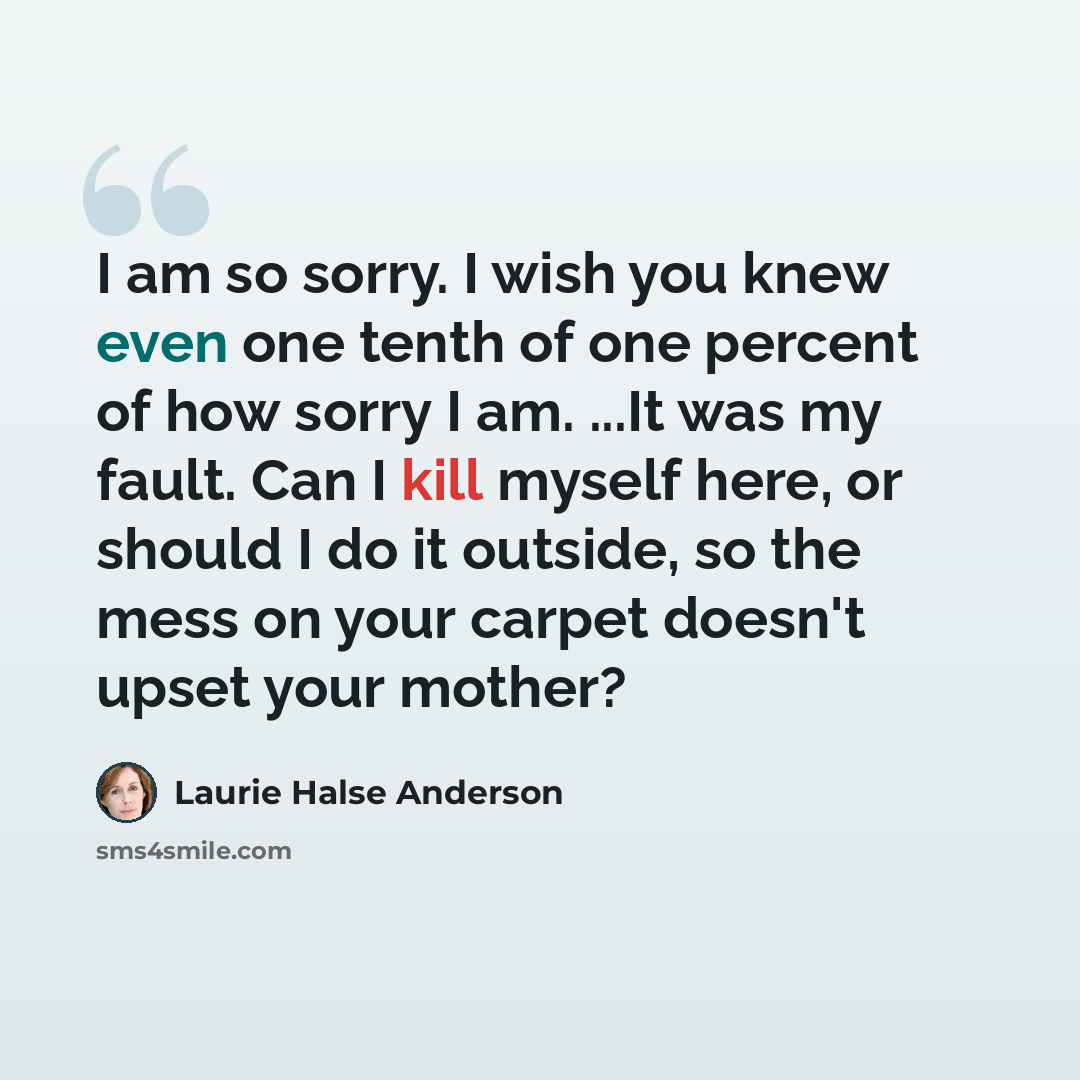 “I am so sorry. I wish you knew even one tenth of one percent of how sorry I am. ...It was my fault. Can I kill myself here, or should I do it outside, so the mess on your carpet doesn't upset your mother?” quote by Laurie Halse Anderson