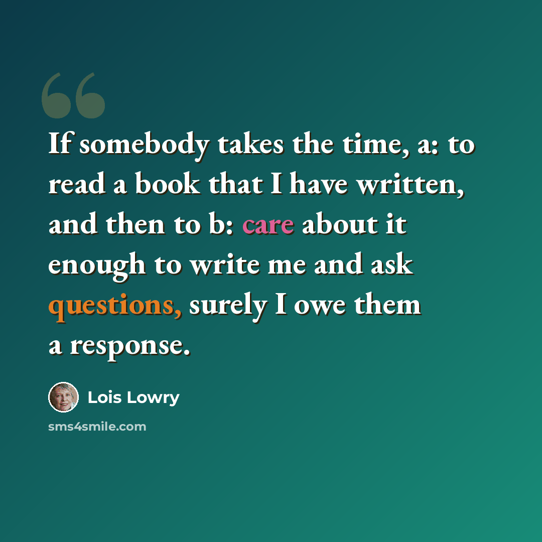 “If somebody takes the time, a: to read a book that I have written, and then to b: care about it enough to write me and ask questions, surely I owe them a response.” quote by Lois Lowry