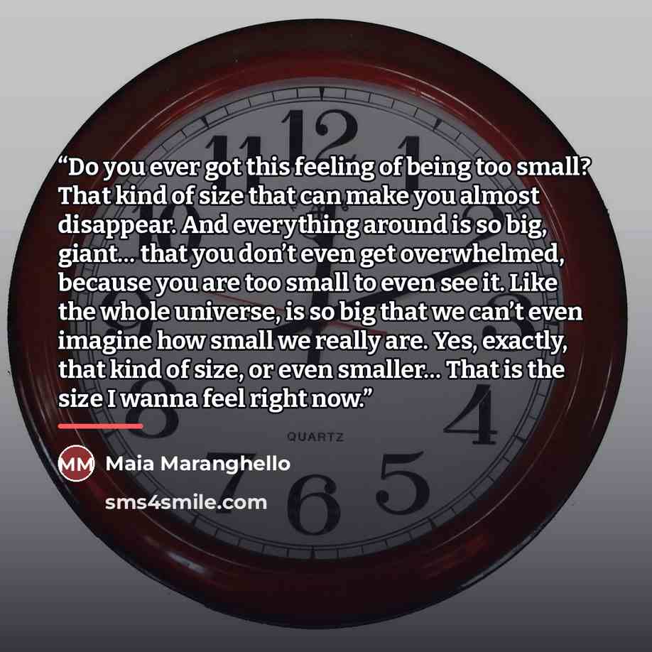 “Do you ever got this feeling of being too small? That kind of size that can make you almost disappear. And everything around is so big, giant… that you don’t even get overwhelmed, because you are too small to even see it. Like the whole universe, is so big that we can’t even imagine how small we…” quote by Maia Maranghello