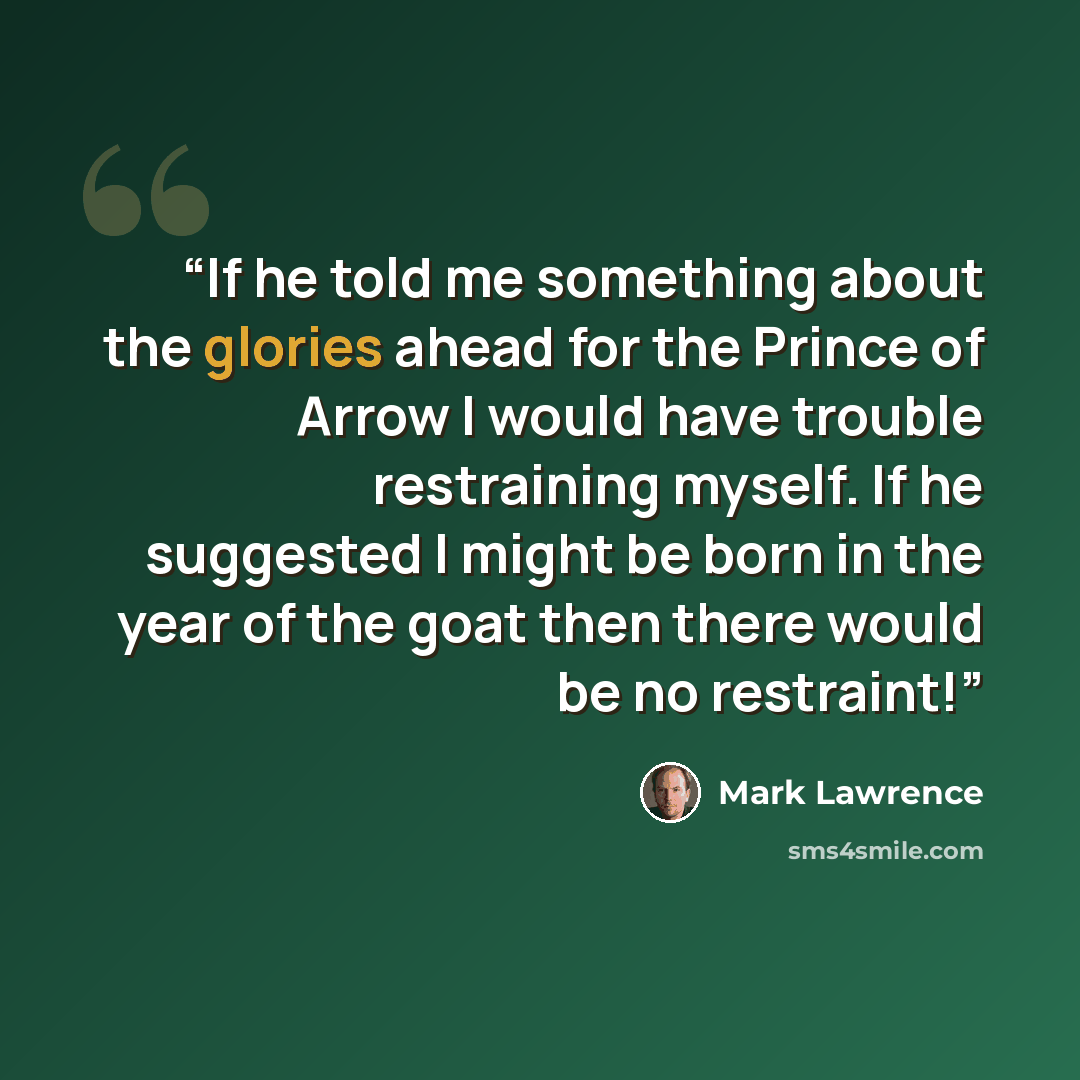 “If he told me something about the glories ahead for the Prince of Arrow I would have trouble restraining myself. If he suggested I might be born in the year of the goat then there would be no restraint!” quote by Mark Lawrence