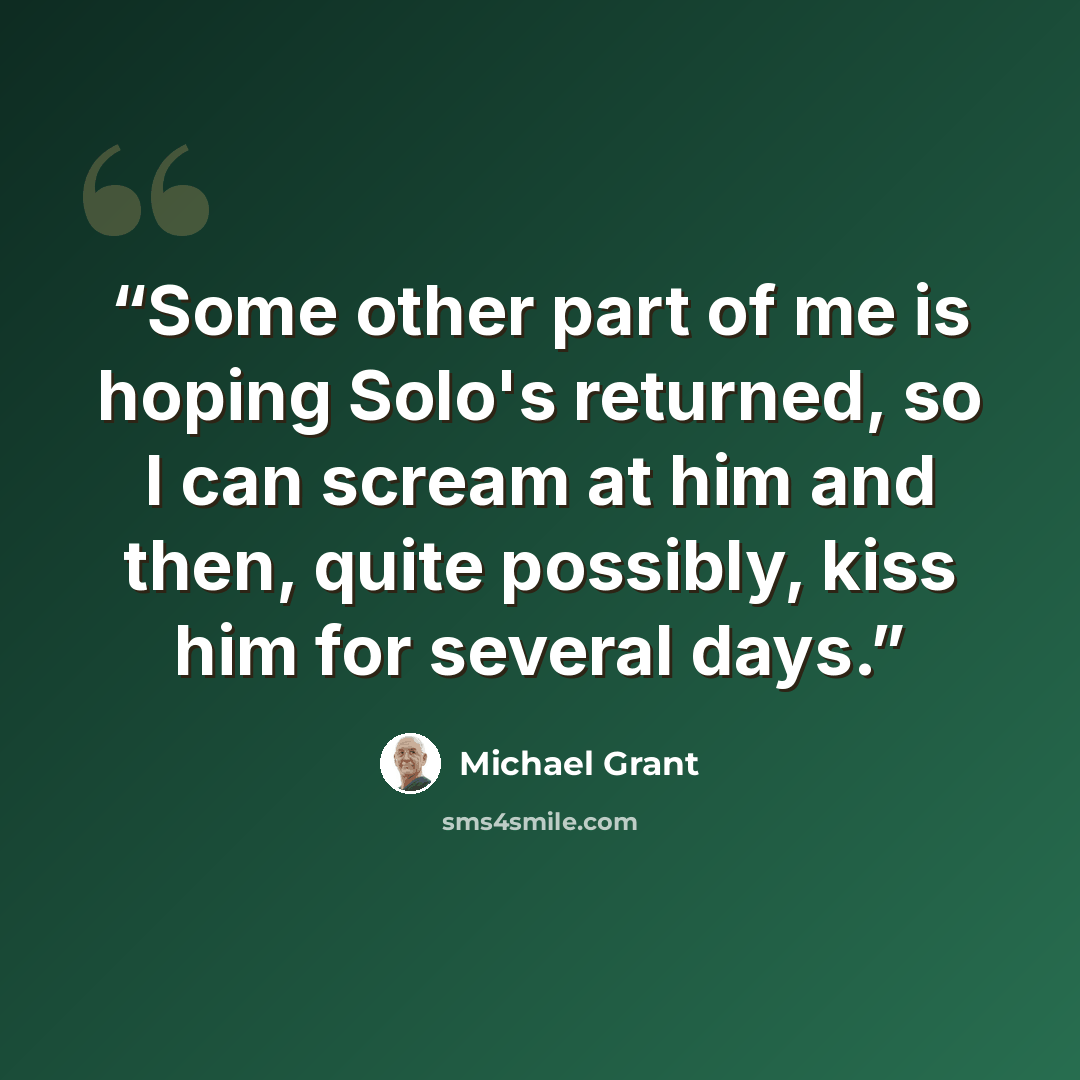 “Some other part of me is hoping Solo's returned, so I can scream at him and then, quite possibly, kiss him for several days.” quote by Michael Grant