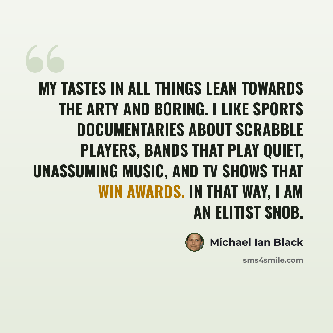 “My tastes in all things lean towards the arty and boring. I like sports documentaries about Scrabble players, bands that play quiet, unassuming music, and TV shows that win awards. In that way, I am an elitist snob.” quote by Michael Ian Black
