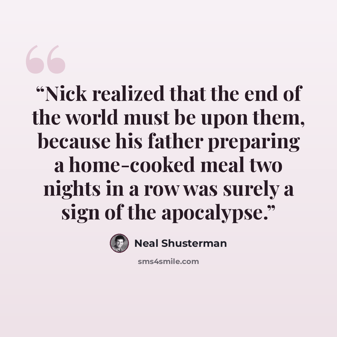 “Nick realized that the end of the world must be upon them, because his father preparing a home-cooked meal two nights in a row was surely a sign of the apocalypse.” quote by Neal Shusterman
