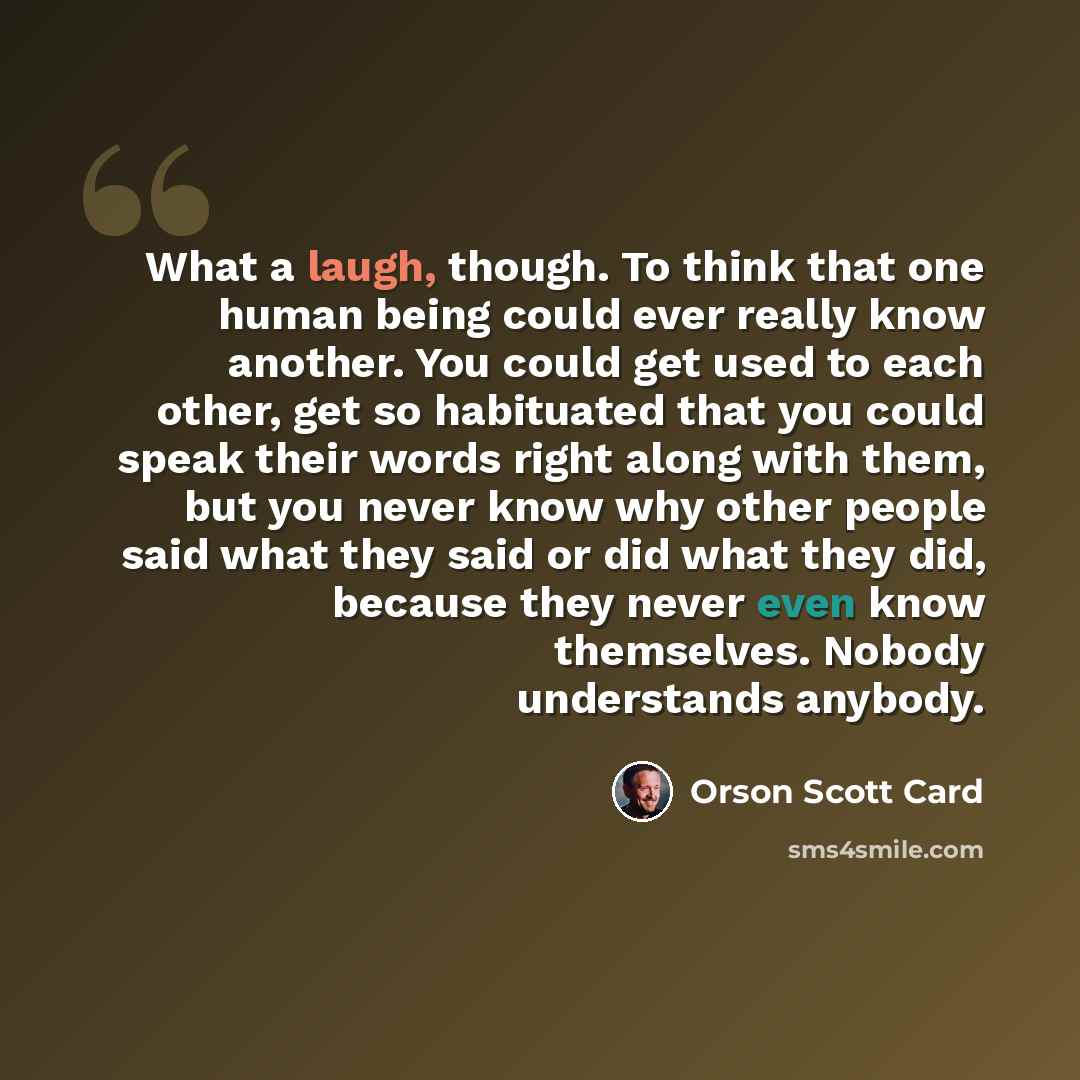 “What a laugh, though. To think that one human being could ever really know another. You could get used to each other, get so habituated that you could speak their words right along with them, but you never know why other people said what they said or did what they did, because they never even know…” quote by Orson Scott Card