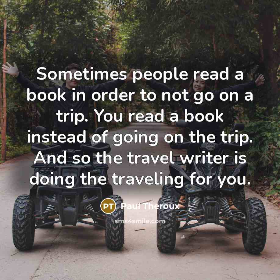 “Sometimes people read a book in order to not go on a trip. You read a book instead of going on the trip. And so the travel writer is doing the traveling for you.” quote by Paul Theroux