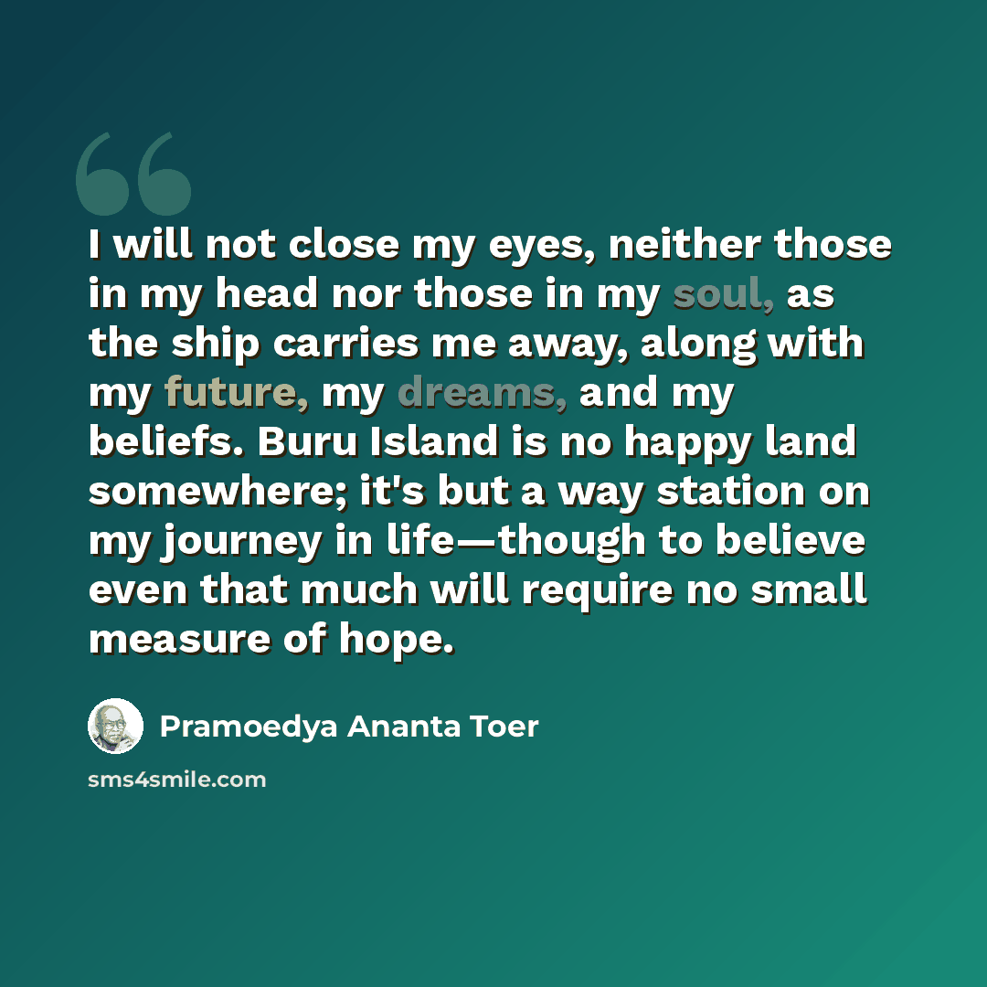 “I will not close my eyes, neither those in my head nor those in my soul, as the ship carries me away, along with my future, my dreams, and my beliefs. Buru Island is no happy land somewhere; it's but a way station on my journey in life—though to believe even that much will require no small measure…” quote by Pramoedya Ananta Toer