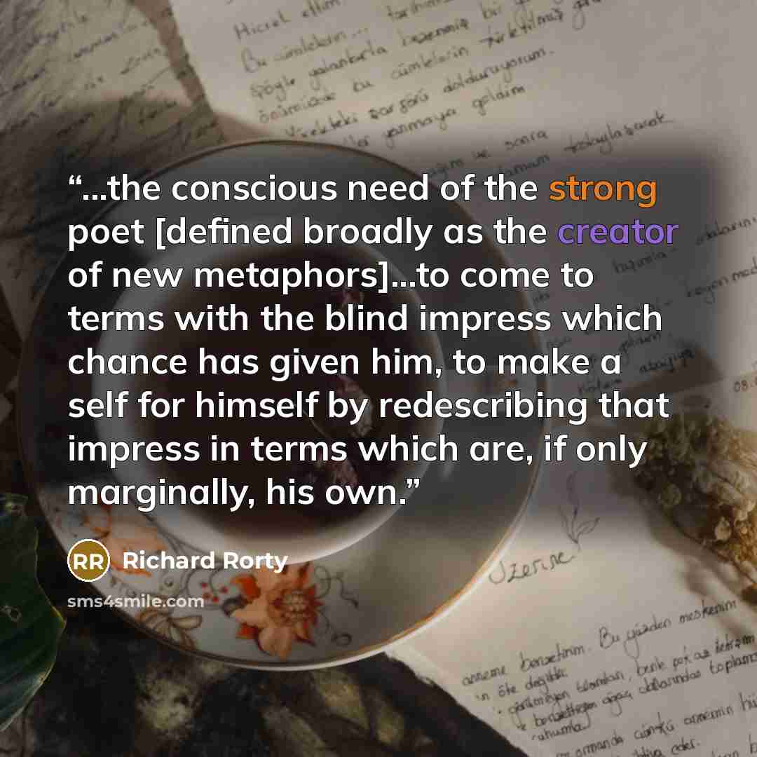 “...the conscious need of the strong poet [defined broadly as the creator of new metaphors]...to come to terms with the blind impress which chance has given him, to make a self for himself by redescribing that impress in terms which are, if only marginally, his own.” quote by Richard Rorty