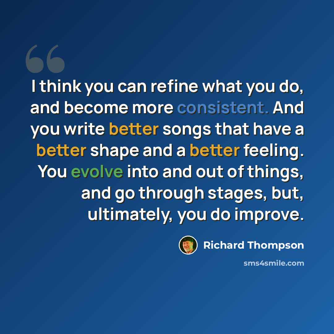“I think you can refine what you do, and become more consistent. And you write better songs that have a better shape and a better feeling. You evolve into and out of things, and go through stages, but, ultimately, you do improve.” quote by Richard Thompson