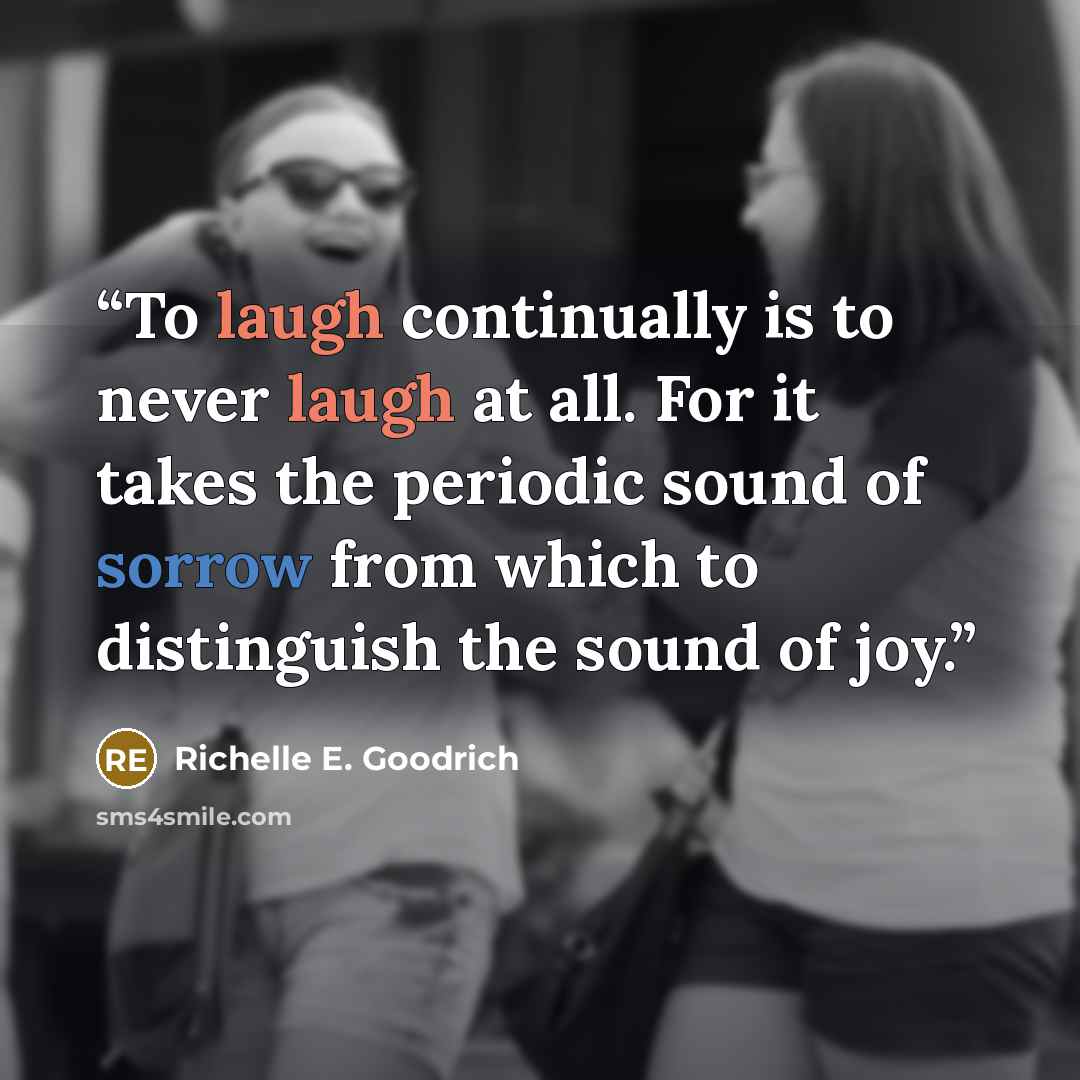 “To laugh continually is to never laugh at all. For it takes the periodic sound of sorrow from which to distinguish the sound of joy.” quote by Richelle E. Goodrich
