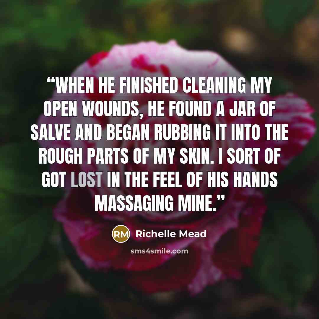 “When he finished cleaning my open wounds, he found a jar of salve and began rubbing it into the rough parts of my skin. I sort of got lost in the feel of his hands massaging mine.” quote by Richelle Mead