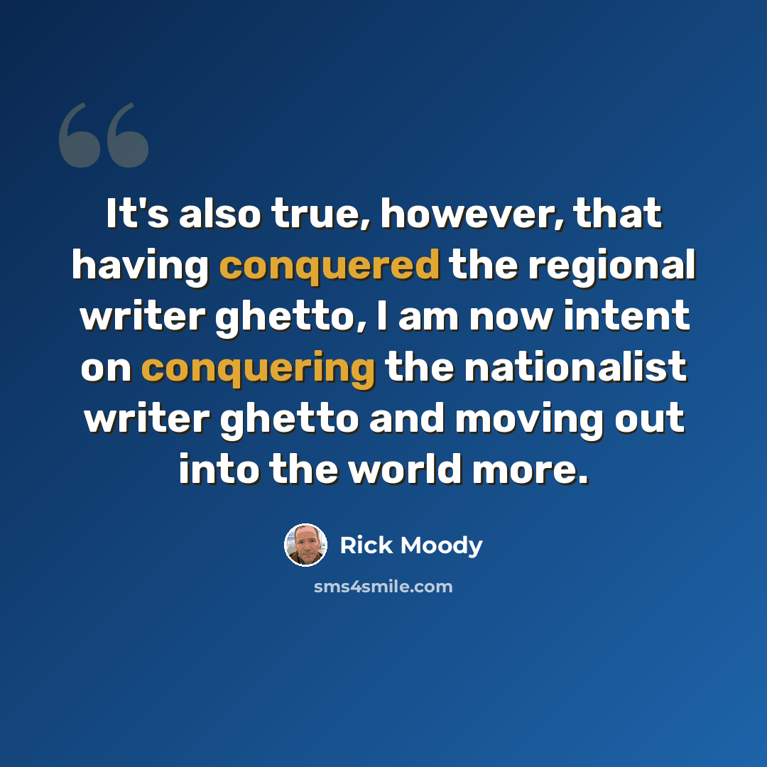 “It's also true, however, that having conquered the regional writer ghetto, I am now intent on conquering the nationalist writer ghetto and moving out into the world more.” quote by Rick Moody