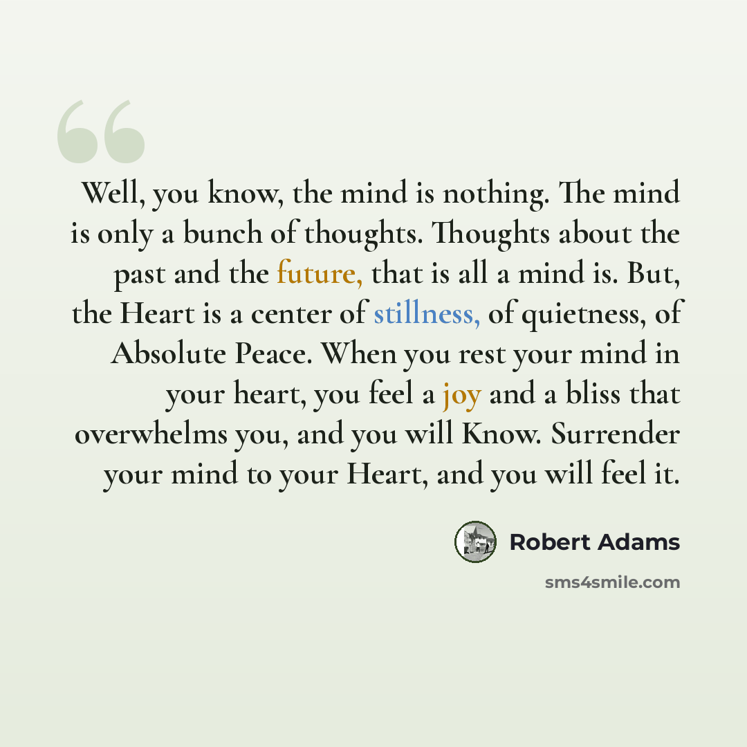 “Well, you know, the mind is nothing. The mind is only a bunch of thoughts. Thoughts about the past and the future, that is all a mind is. But, the Heart is a center of stillness, of quietness, of Absolute Peace. When you rest your mind in your heart, you feel a joy and a bliss that overwhelms you…” quote by Robert Adams