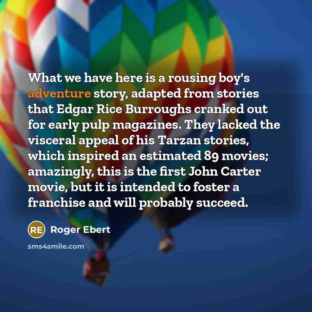 “What we have here is a rousing boy's adventure story, adapted from stories that Edgar Rice Burroughs cranked out for early pulp magazines. They lacked the visceral appeal of his Tarzan stories, which inspired an estimated 89 movies; amazingly, this is the first John Carter movie, but it is…” quote by Roger Ebert