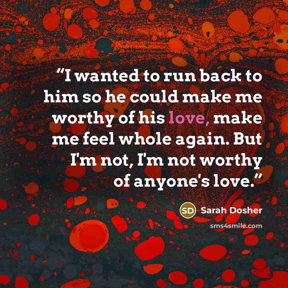 “I wanted to run back to him so he could make me worthy of his love, make me feel whole again. But I'm not, I'm not worthy of anyone's love.” quote by Sarah Dosher