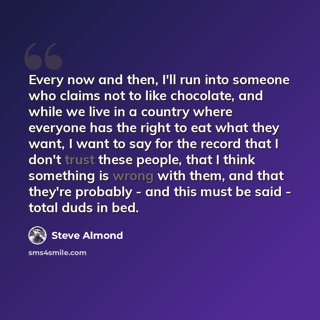 “Every now and then, I'll run into someone who claims not to like chocolate, and while we live in a country where everyone has the right to eat what they want, I want to say for the record that I don't trust these people, that I think something is wrong with them, and that they're probably - and…” quote by Steve Almond