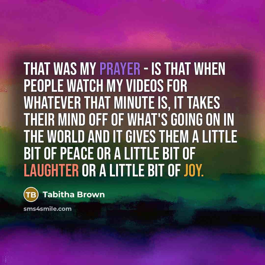 “That was my prayer - is that when people watch my videos for whatever that minute is, it takes their mind off of what's going on in the world and it gives them a little bit of peace or a little bit of laughter or a little bit of joy.” quote by Tabitha Brown