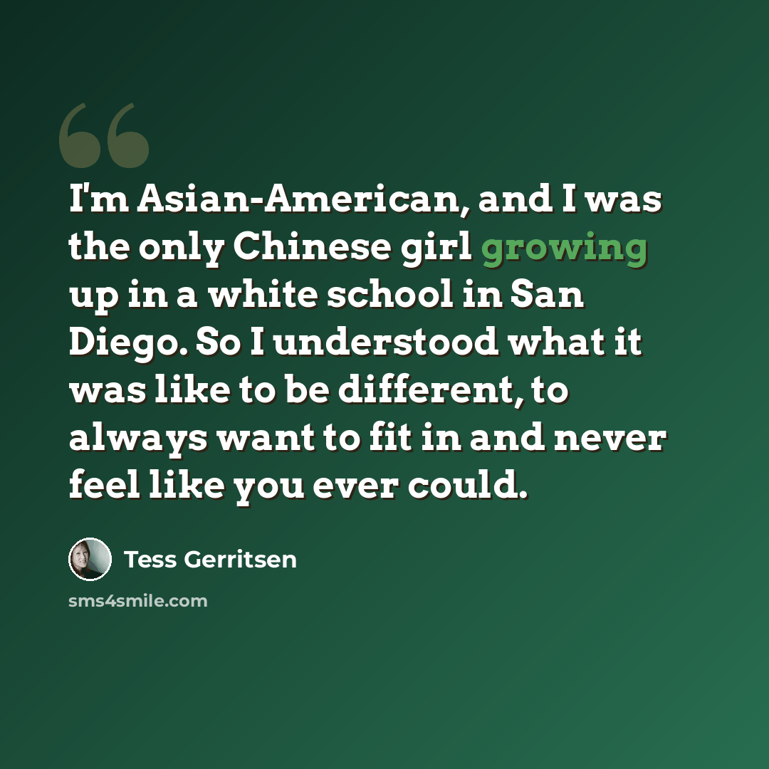 “I'm Asian-American, and I was the only Chinese girl growing up in a white school in San Diego. So I understood what it was like to be different, to always want to fit in and never feel like you ever could.” quote by Tess Gerritsen