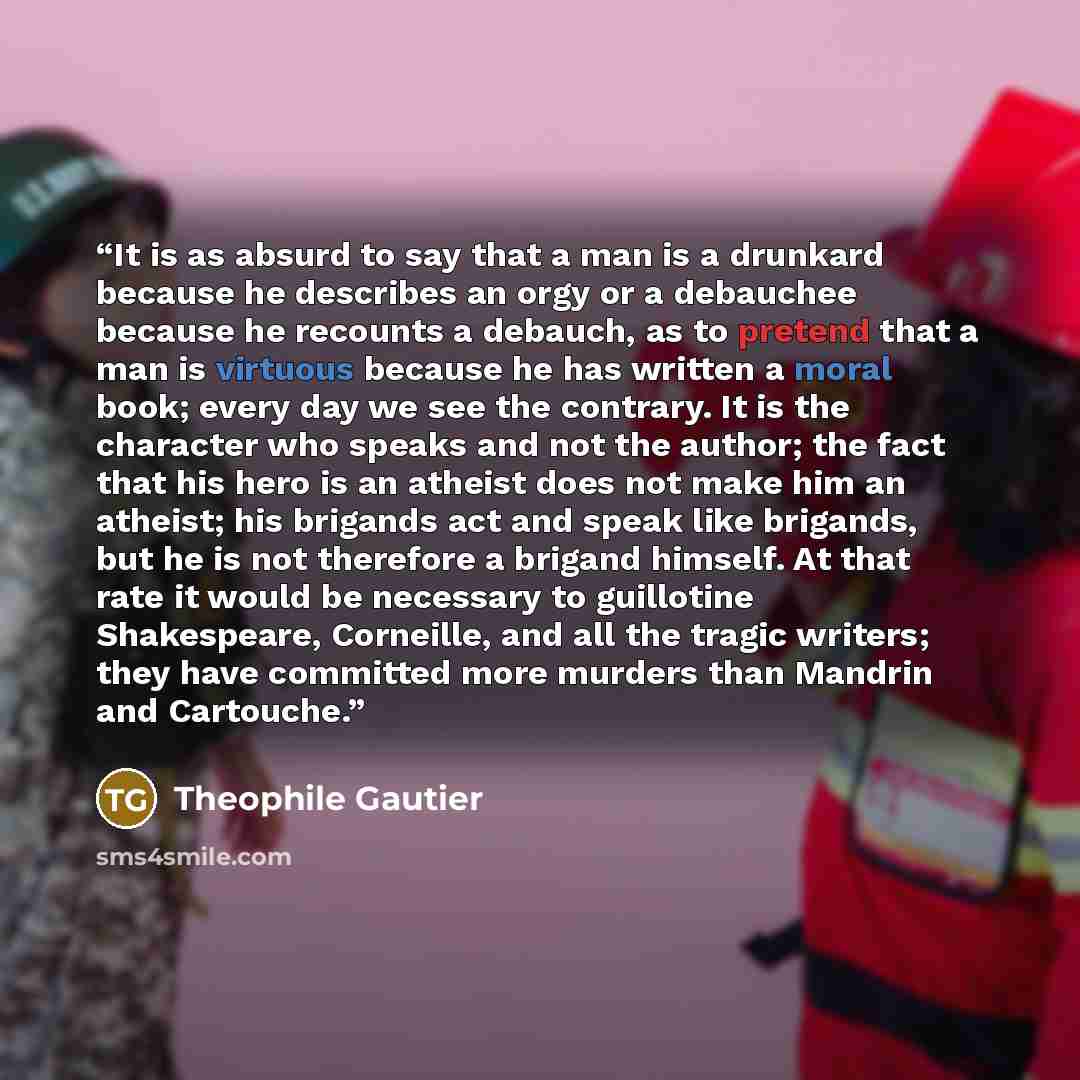 “It is as absurd to say that a man is a drunkard because he describes an orgy or a debauchee because he recounts a debauch, as to pretend that a man is virtuous because he has written a moral book; every day we see the contrary. It is the character who speaks and not the author; the fact that his…” quote by Théophile Gautier