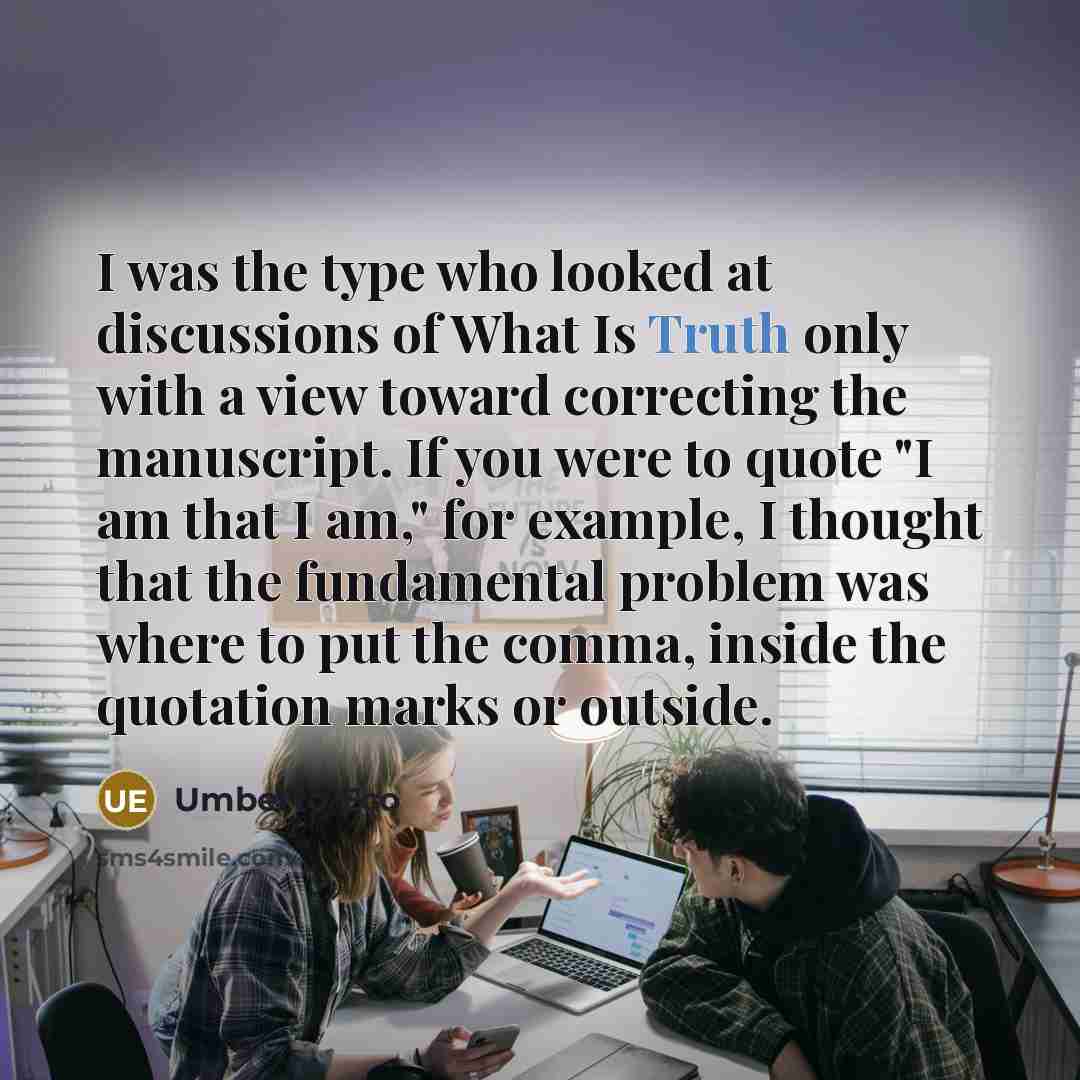 “I was the type who looked at discussions of What Is Truth only with a view toward correcting the manuscript. If you were to quote "I am that I am," for example, I thought that the fundamental problem was where to put the comma, inside the quotation marks or outside.” quote by Umberto Eco