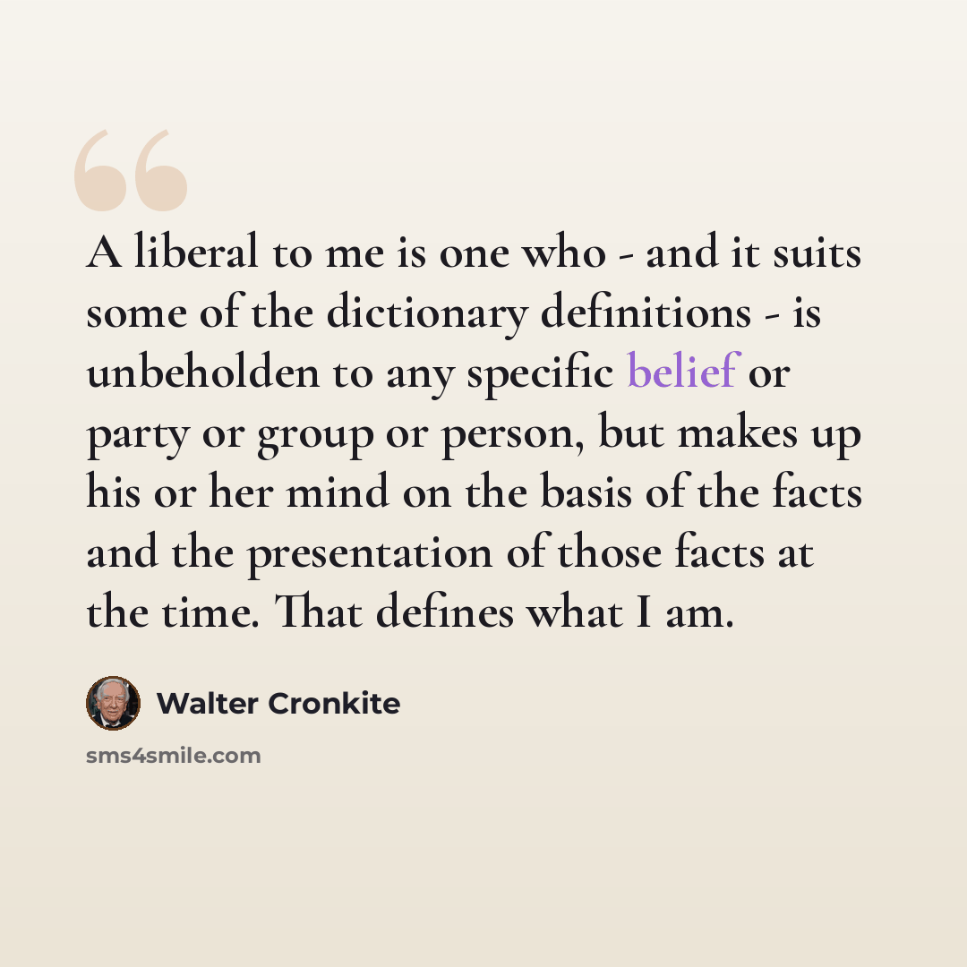 “A liberal to me is one who - and it suits some of the dictionary definitions - is unbeholden to any specific belief or party or group or person, but makes up his or her mind on the basis of the facts and the presentation of those facts at the time. That defines what I am.” quote by Walter Cronkite