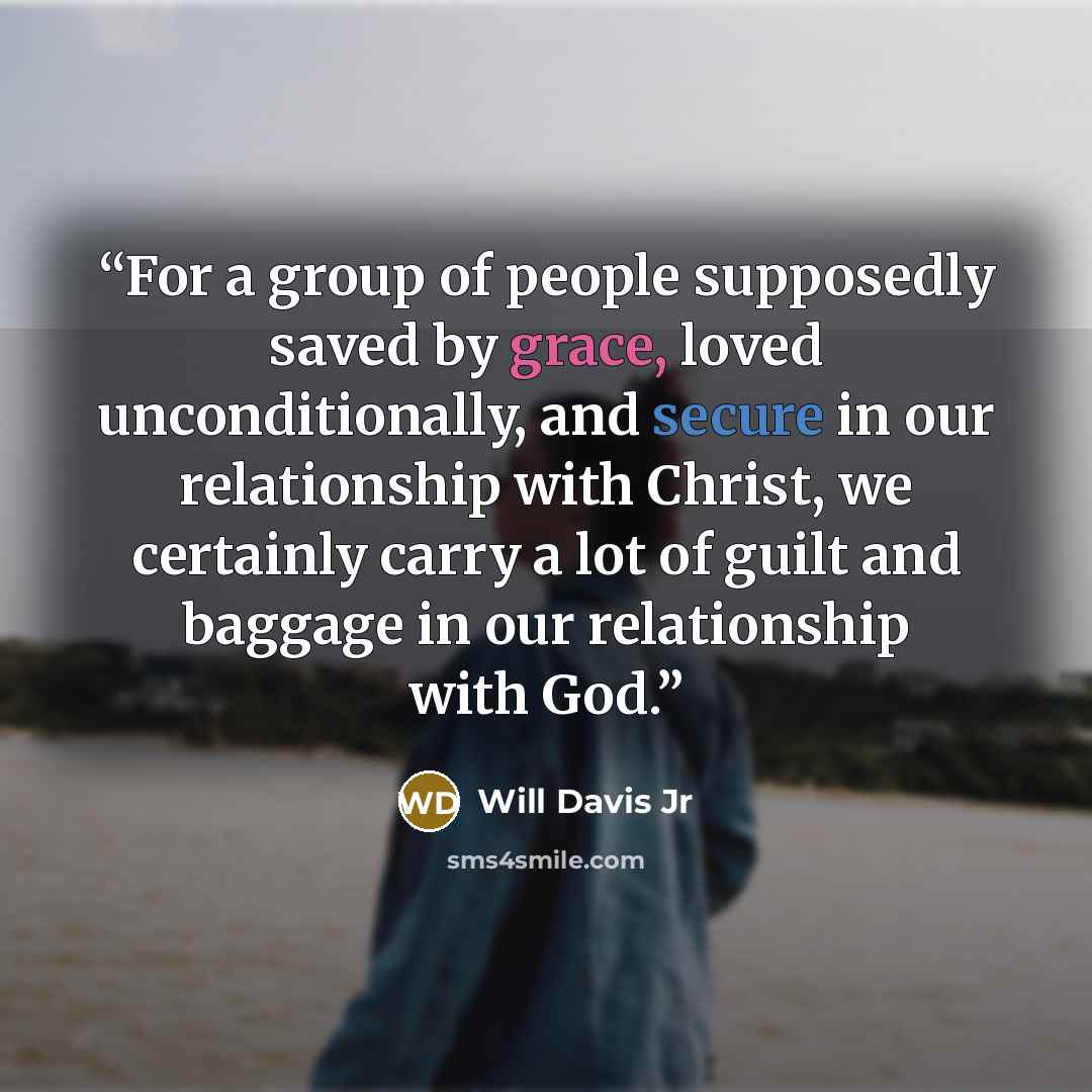“For a group of people supposedly saved by grace, loved unconditionally, and secure in our relationship with Christ, we certainly carry a lot of guilt and baggage in our relationship with God.” quote by Will Davis Jr
