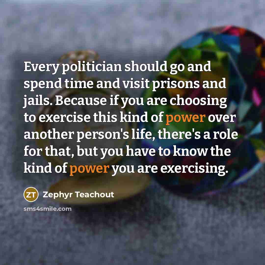 “Every politician should go and spend time and visit prisons and jails. Because if you are choosing to exercise this kind of power over another person's life, there's a role for that, but you have to know the kind of power you are exercising.” quote by Zephyr Teachout