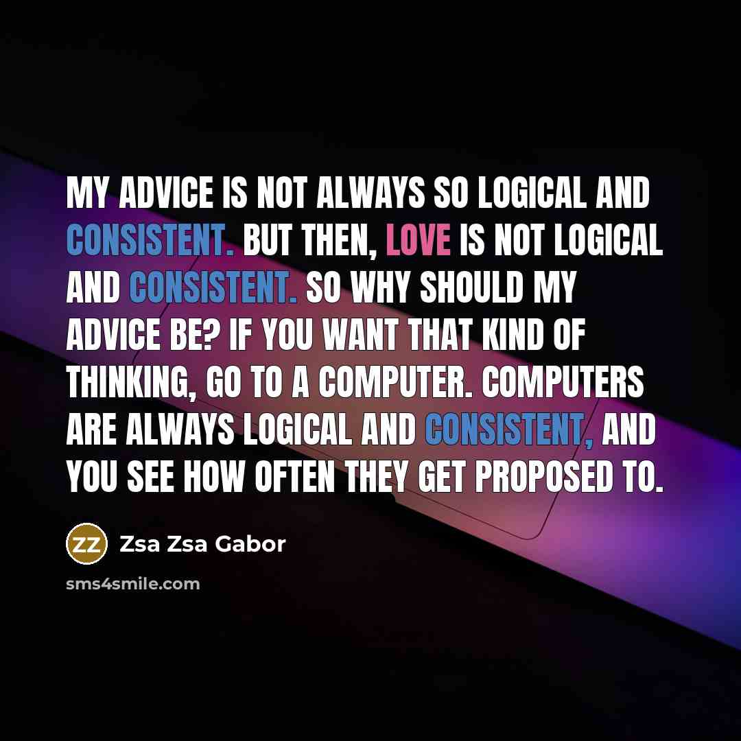 “My advice is not always so logical and consistent. But then, love is not logical and consistent. So why should my advice be? If you want that kind of thinking, go to a computer. Computers are always logical and consistent, and you see how often they get proposed to.” quote by Zsa Zsa Gabor