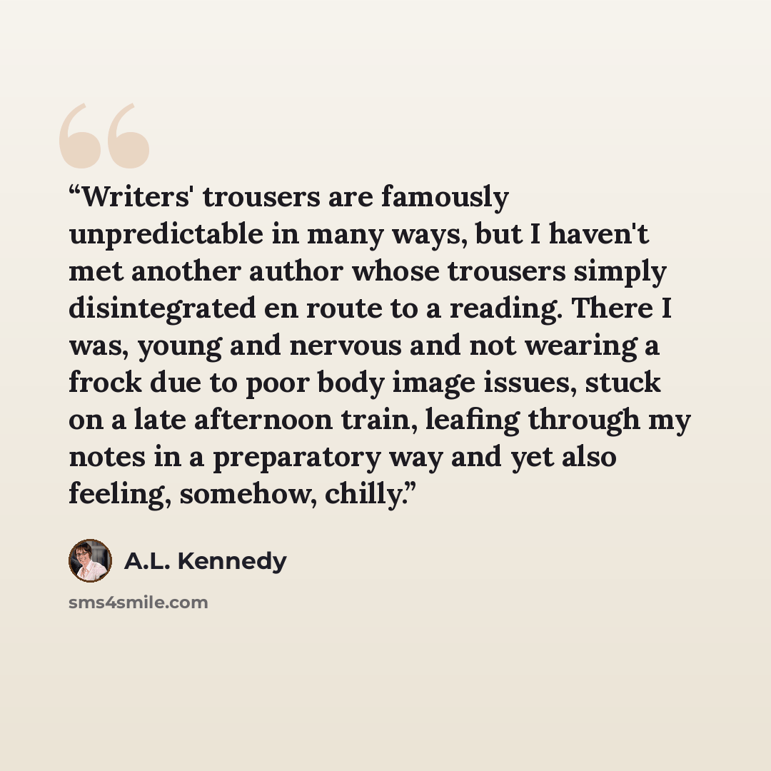 “Writers' trousers are famously unpredictable in many ways, but I haven't met another author whose trousers simply disintegrated en route to a reading. There I was, young and nervous and not wearing a frock due to poor body image issues, stuck on a late afternoon train, leafing through my notes in…” quote by A.L. Kennedy